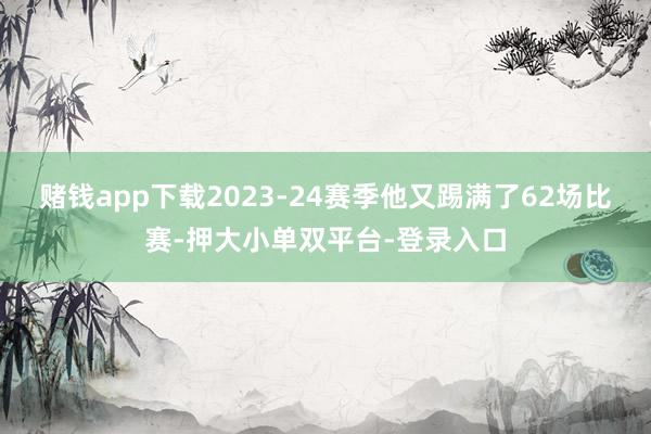 赌钱app下载2023-24赛季他又踢满了62场比赛-押大小单双平台-登录入口