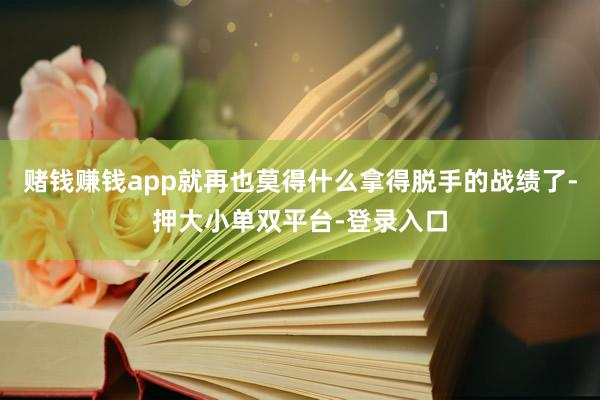 赌钱赚钱app就再也莫得什么拿得脱手的战绩了-押大小单双平台-登录入口