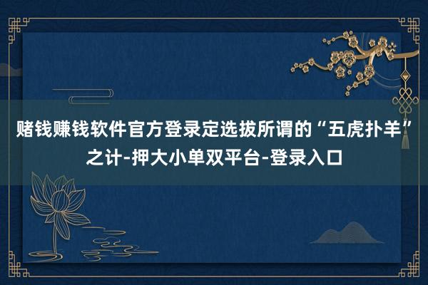 赌钱赚钱软件官方登录定选拔所谓的“五虎扑羊”之计-押大小单双平台-登录入口