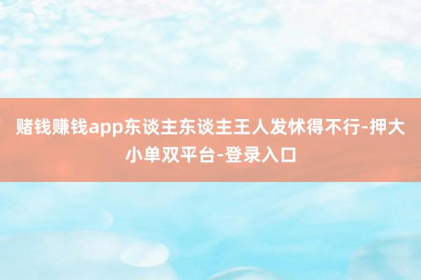 赌钱赚钱app东谈主东谈主王人发怵得不行-押大小单双平台-登录入口