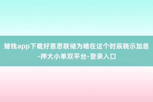 赌钱app下载好意思联储为啥在这个时辰晓示加息-押大小单双平台-登录入口