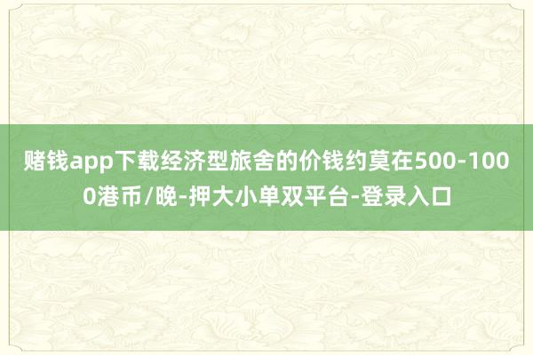 赌钱app下载经济型旅舍的价钱约莫在500-1000港币/晚-押大小单双平台-登录入口