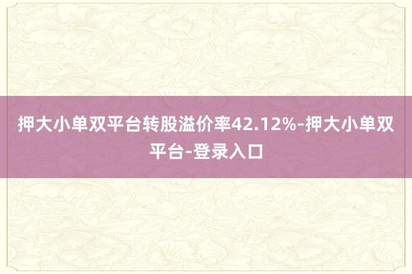 押大小单双平台转股溢价率42.12%-押大小单双平台-登录入口