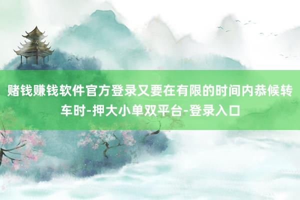 赌钱赚钱软件官方登录又要在有限的时间内恭候转车时-押大小单双平台-登录入口