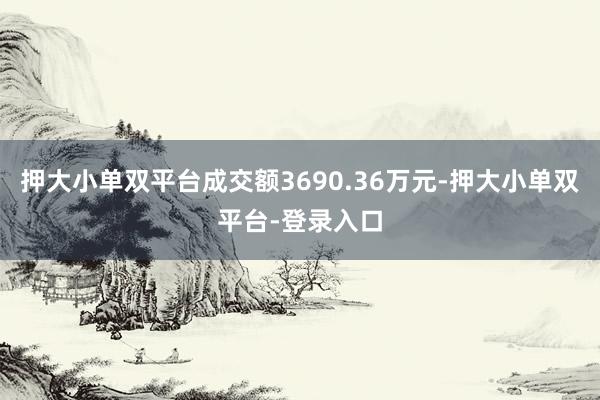 押大小单双平台成交额3690.36万元-押大小单双平台-登录入口