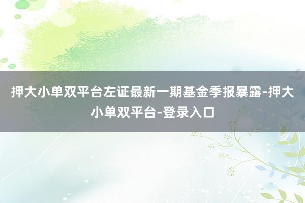 押大小单双平台左证最新一期基金季报暴露-押大小单双平台-登录入口