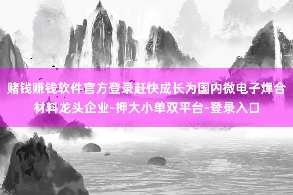 赌钱赚钱软件官方登录赶快成长为国内微电子焊合材料龙头企业-押大小单双平台-登录入口