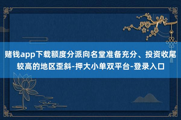 赌钱app下载额度分派向名堂准备充分、投资收尾较高的地区歪斜-押大小单双平台-登录入口