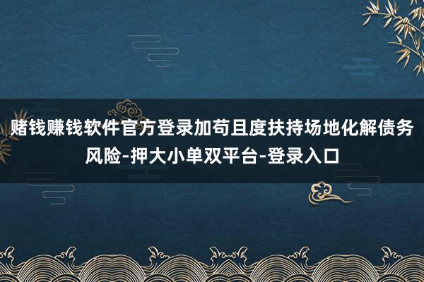 赌钱赚钱软件官方登录加苟且度扶持场地化解债务风险-押大小单双平台-登录入口