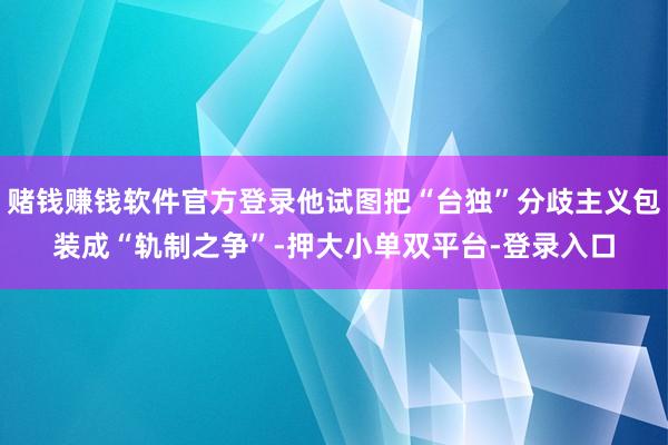 赌钱赚钱软件官方登录他试图把“台独”分歧主义包装成“轨制之争”-押大小单双平台-登录入口