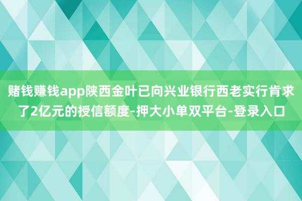 赌钱赚钱app陕西金叶已向兴业银行西老实行肯求了2亿元的授信额度-押大小单双平台-登录入口