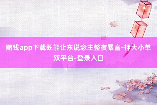 赌钱app下载既能让东说念主整夜暴富-押大小单双平台-登录入口