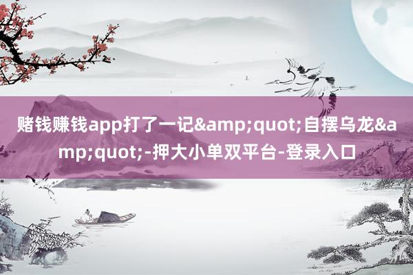 赌钱赚钱app打了一记&quot;自摆乌龙&quot;-押大小单双平台-登录入口