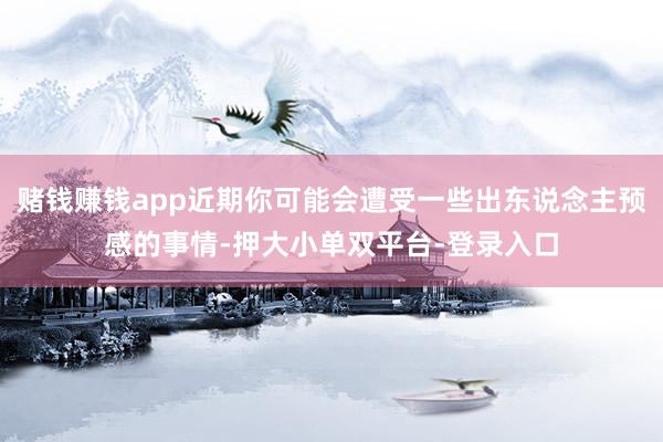 赌钱赚钱app近期你可能会遭受一些出东说念主预感的事情-押大小单双平台-登录入口