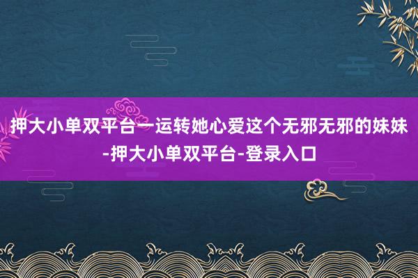 押大小单双平台一运转她心爱这个无邪无邪的妹妹-押大小单双平台-登录入口