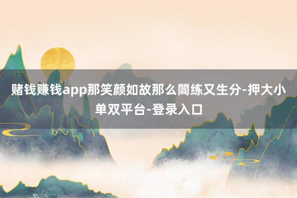 赌钱赚钱app那笑颜如故那么闇练又生分-押大小单双平台-登录入口